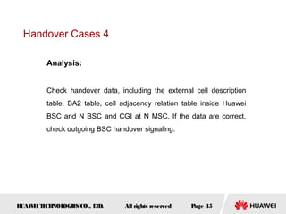 Handover Cases 4

        Analysis:


        Check handover data, including the external cell description
        table, BA2 table, cell adjacency relation table inside Huawei
        BSC and N BSC and CGI at N MSC. If the data are correct,
        check outgoing BSC handover signaling.




HUAW I T CH
    E E NOL OGIE CO., L D.
                S      T       All rights reserved   Page 45
 