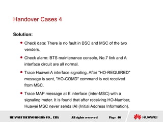 Handover Cases 4

 Solution:
      Check data: There is no fault in BSC and MSC of the two

       venders.
      Check alarm: BTS maintenance console, No.7 link and A

       interface circuit are all normal.
      Trace Huawei A interface signaling. After "HO-REQUIRED"

       message is sent, "HO-COMD" command is not received
       from MSC.
      Trace MAP message at E interface (inter-MSC) with a

       signaling meter. It is found that after receiving HO-Number,
       Huawei MSC never sends IAI (Initial Address Information).

HUAW I T CH
    E E NOL OGIE CO., L D.
                S      T           All rights reserved   Page 46
 