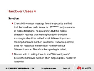 Handover Cases 4

  Solution:
      Check HO-Number message from the opposite and find

       that the handover code format is 130********(only a number
       of mobile telephone, no any prefix). But this mobile
       company requires that roaming/handover between
       exchanges should be in the format: 00+country code +
       roaming/handover number. In addition, Huawei equipment
       does not recognize the handover number without
       00+country code. Therefore the signaling is halted.
      Discuss with N, asking them to add "00+country code"

       before the handover number. Then outgoing BSC handover
       is normal.

HUAW I T CH
    E E NOL OGIE CO., L D.
                S      T         All rights reserved   Page 47
 