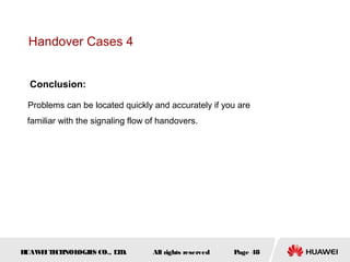 Handover Cases 4


  Conclusion:

 Problems can be located quickly and accurately if you are
 familiar with the signaling flow of handovers.




HUAW I T CH
    E E NOL OGIE CO., L D.
                S      T          All rights reserved   Page 48
 