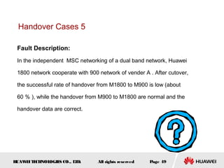 Handover Cases 5

 Fault Description:
 In the independent MSC networking of a dual band network, Huawei

 1800 network cooperate with 900 network of vender A . After cutover,

 the successful rate of handover from M1800 to M900 is low (about

 60 ％ ), while the handover from M900 to M1800 are normal and the

 handover data are correct.




HUAW I T CH
    E E NOL OGIE CO., L D.
                S      T         All rights reserved   Page 49
 