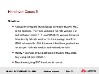Handover Cases 5

 Solution:
      Analyze the Prepare-HO message sent from Huawei MSC

       to the opposite. The voice version is full-rate version 1, 2
       and half-rate version 1. It is a PHASE 2+ version. However
       there is only full-rate version 1 in the message sent from
       M900 to Huawei M1800. It turns out that the opposite does
       not support half-rate version, so the handover fails.

      Modify A interface circuit pool table of Huawei MSC data,

       only using full-rate version 1.

      Then the outgoing BSC handover is normal.



HUAW I T CH
    E E NOL OGIE CO., L D.
                S      T           All rights reserved   Page 52
 