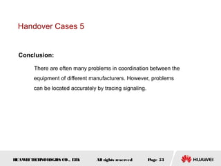 Handover Cases 5


  Conclusion:

        There are often many problems in coordination between the
        equipment of different manufacturers. However, problems
        can be located accurately by tracing signaling.




HUAW I T CH
    E E NOL OGIE CO., L D.
                S      T          All rights reserved     Page 53
 