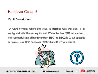 Handover Cases 6

  Fault Description:


   A GSM network, where one MSC is attached with two BSC, is all
  configured with Huawei equipment. When the two BSC are cutover,
  the successful rate of handover from BSC1 to BSC2 is 0, but opposite
  is normal. Intra BSC handover of BSC1 and BSC2 are normal.




HUAW I T CH
    E E NOL OGIE CO., L D.
                S      T        All rights reserved   Page 54
 