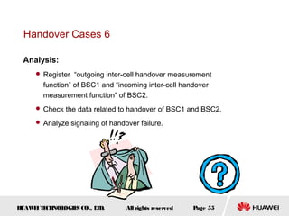 Handover Cases 6

 Analysis:
      Register “outgoing inter-cell handover measurement
       function” of BSC1 and “incoming inter-cell handover
       measurement function” of BSC2.
      Check the data related to handover of BSC1 and BSC2.

      Analyze signaling of handover failure.




HUAW I T CH
    E E NOL OGIE CO., L D.
                S      T         All rights reserved   Page 55
 