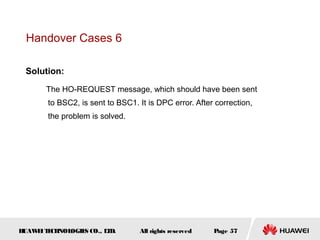 Handover Cases 6

 Solution:

       The HO-REQUEST message, which should have been sent
       to BSC2, is sent to BSC1. It is DPC error. After correction,
       the problem is solved.




HUAW I T CH
    E E NOL OGIE CO., L D.
                S      T         All rights reserved   Page 57
 