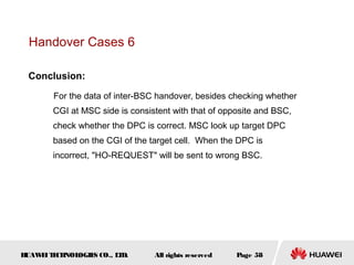 Handover Cases 6

 Conclusion:

       For the data of inter-BSC handover, besides checking whether
       CGI at MSC side is consistent with that of opposite and BSC,
       check whether the DPC is correct. MSC look up target DPC
       based on the CGI of the target cell. When the DPC is
       incorrect, "HO-REQUEST" will be sent to wrong BSC.




HUAW I T CH
    E E NOL OGIE CO., L D.
                S      T        All rights reserved   Page 58
 