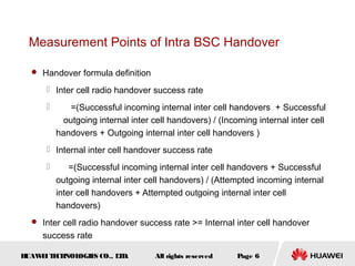 Measurement Points of Intra BSC Handover

   Handover formula definition

       Inter cell radio handover success rate
             =(Successful incoming internal inter cell handovers + Successful
            outgoing internal inter cell handovers) / (Incoming internal inter cell
          handovers + Outgoing internal inter cell handovers )
       Internal inter cell handover success rate
             =(Successful incoming internal inter cell handovers + Successful
          outgoing internal inter cell handovers) / (Attempted incoming internal
          inter cell handovers + Attempted outgoing internal inter cell
          handovers)
   Inter cell radio handover success rate >= Internal inter cell handover
     success rate

HUAW I T CH
    E E NOL OGIE CO., L D.
                S      T            All rights reserved    Page 6
 