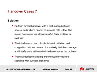 Handover Cases 7

 Solution:
      Perform forced handover with a test mobile between

       several cells where handover success rate is low. The
       forced handovers are all successful. Data problem is
       excluded.

      The interference band of cells is ideal, call drop and

       congestion rate are normal. It is unlikely that the coverage
       and interference at the radio interface causes the problem.

      Trace A interface signaling and compare the failure

       signaling with success signaling:


HUAW I T CH
    E E NOL OGIE CO., L D.
                S      T          All rights reserved   Page 61
 