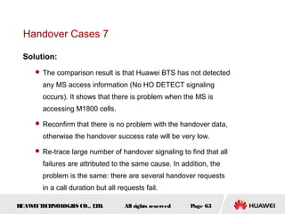 Handover Cases 7

 Solution:
      The comparison result is that Huawei BTS has not detected

       any MS access information (No HO DETECT signaling
       occurs). It shows that there is problem when the MS is
       accessing M1800 cells.

      Reconfirm that there is no problem with the handover data,

       otherwise the handover success rate will be very low.

      Re-trace large number of handover signaling to find that all

       failures are attributed to the same cause. In addition, the
       problem is the same: there are several handover requests
       in a call duration but all requests fail.

HUAW I T CH
    E E NOL OGIE CO., L D.
                S      T            All rights reserved   Page 63
 