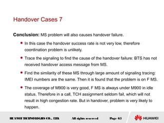 Handover Cases 7

 Conclusion: MS problem will also causes handover failure.
      In this case the handover success rate is not very low, therefore

       coordination problem is unlikely.
      Trace the signaling to find the cause of the handover failure: BTS has not

       received handover access message from MS.
      Find the similarity of these MS through large amount of signaling tracing:

       IMEI numbers are the same. Then it is found that the problem is on F MS.
      The coverage of M900 is very good, F MS is always under M900 in idle

       status. Therefore in a call, TCH assignment seldom fail, which will not
       result in high congestion rate. But in handover, problem is very likely to
       happen.

HUAW I T CH
    E E NOL OGIE CO., L D.
                S      T          All rights reserved   Page 65
 
