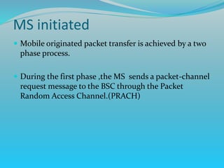  Mobile originated packet transfer is achieved by a two
phase process.
 During the first phase ,the MS sends a packet-channel
request message to the BSC through the Packet
Random Access Channel.(PRACH)
MS initiated
 