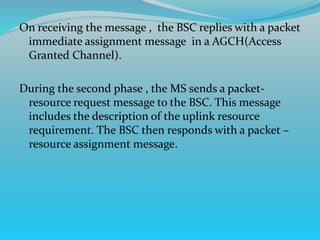 On receiving the message , the BSC replies with a packet
immediate assignment message in a AGCH(Access
Granted Channel).
During the second phase , the MS sends a packet-
resource request message to the BSC. This message
includes the description of the uplink resource
requirement. The BSC then responds with a packet –
resource assignment message.
 