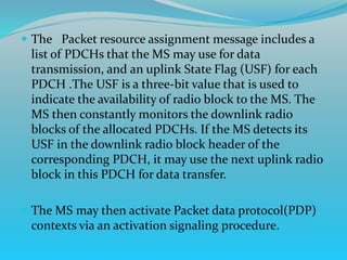  The Packet resource assignment message includes a
list of PDCHs that the MS may use for data
transmission, and an uplink State Flag (USF) for each
PDCH .The USF is a three-bit value that is used to
indicate the availability of radio block to the MS. The
MS then constantly monitors the downlink radio
blocks of the allocated PDCHs. If the MS detects its
USF in the downlink radio block header of the
corresponding PDCH, it may use the next uplink radio
block in this PDCH for data transfer.
 The MS may then activate Packet data protocol(PDP)
contexts via an activation signaling procedure.
 
