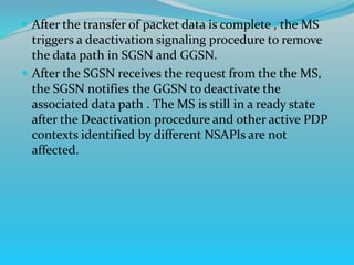  After the transfer of packet data is complete , the MS
triggers a deactivation signaling procedure to remove
the data path in SGSN and GGSN.
 After the SGSN receives the request from the the MS,
the SGSN notifies the GGSN to deactivate the
associated data path . The MS is still in a ready state
after the Deactivation procedure and other active PDP
contexts identified by different NSAPIs are not
affected.
 