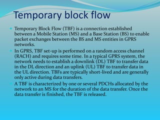  Temporary Block Flow (TBF) is a connection established
between a Mobile Station (MS) and a Base Station (BS) to enable
packet exchanges between the BS and MS entities in GPRS
networks.
 In GPRS, TBF set-up is performed on a random access channel
(RACH) and requires some time. In a typical GPRS system, the
network needs to establish a downlink (DL) TBF to transfer data
in the DL direction and an uplink (UL) TBF to transfer data in
the UL direction. TBFs are typically short-lived and are generally
only active during data transfers.
 A TBF is characterized by one or several PDCHs allocated by the
network to an MS for the duration of the data transfer. Once the
data transfer is finished, the TBF is released.
Temporary block flow
 