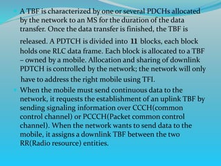  A TBF is characterized by one or several PDCHs allocated
by the network to an MS for the duration of the data
transfer. Once the data transfer is finished, the TBF is
released. A PDTCH is divided into 11 blocks, each block
holds one RLC data frame. Each block is allocated to a TBF
– owned by a mobile. Allocation and sharing of downlink
PDTCH is controlled by the network; the network will only
have to address the right mobile using TFI.
 When the mobile must send continuous data to the
network, it requests the establishment of an uplink TBF by
sending signaling information over CCCH(common
control channel) or PCCCH(Packet common control
channel). When the network wants to send data to the
mobile, it assigns a downlink TBF between the two
RR(Radio resource) entities.
 