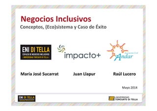  Negocios	
  Inclusivos	
  
	
  Conceptos,	
  (Eco)sistema	
  y	
  Caso	
  de	
  Éxito	
  
	
  
	
  
	
  
	
  
	
  
	
  
María	
  José	
  Sucarrat	
  	
  	
  	
  	
  	
  	
  	
  	
  	
  	
  	
  	
  	
  Juan	
  Llapur	
  	
  	
  	
  	
  	
  	
  	
  	
  	
  	
  	
  	
  	
  	
  	
  	
  Raúl	
  Lucero	
  
	
  
	
  
Mayo	
  2014	
  
 