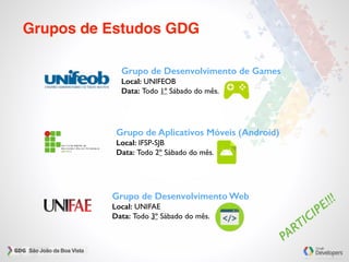 Grupos de Estudos GDG
Grupo de Desenvolvimento de Games
Local: UNIFEOB
Data: Todo 1º Sábado do mês.
Grupo de Aplicativos Móveis (Android)
Local: IFSP-SJB
Data: Todo 2º Sábado do mês.
Grupo de Desenvolvimento Web
Local: UNIFAE
Data: Todo 3º Sábado do mês.
PARTICIPE!!!
 