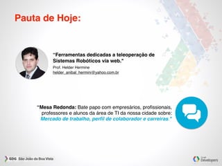 Pauta de Hoje:
“Mesa Redonda: Bate papo com empresários, proﬁssionais,
professores e alunos da área de TI da nossa cidade sobre:
Mercado de trabalho, perﬁl de colaborador e carreiras."
“Ferramentas dedicadas a teleoperação de
Sistemas Robóticos via web."
Prof. Helder Hermine
helder_anibal_hermini@yahoo.com.br
 