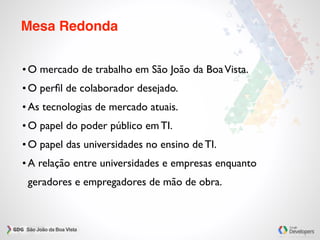 Mesa Redonda
• O mercado de trabalho em São João da BoaVista.
• O perﬁl de colaborador desejado.
• As tecnologias de mercado atuais.
• O papel do poder público em TI.
• O papel das universidades no ensino de TI.
• A relação entre universidades e empresas enquanto
geradores e empregadores de mão de obra.
 