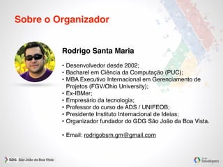 Sobre o Organizador
Rodrigo Santa Maria
• Desenvolvedor desde 2002;
• Bacharel em Ciência da Computação (PUC);
• MBA Executivo Internacional em Gerenciamento de
Projetos (FGV/Ohio University);
• Ex-IBMer;
• Empresário da tecnologia;
• Professor do curso de ADS / UNIFEOB;
• Presidente Instituto Internacional de Ideias;
• Organizador fundador do GDG São João da Boa Vista.
• Email: rodrigobsm.gm@gmail.com
 