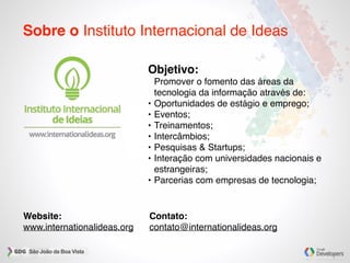 Sobre o Instituto Internacional de Ideas
Objetivo:
Promover o fomento das áreas da
tecnologia da informação através de:
• Oportunidades de estágio e emprego;
• Eventos;
• Treinamentos;
• Intercâmbios;
• Pesquisas & Startups;
• Interação com universidades nacionais e
estrangeiras;
• Parcerias com empresas de tecnologia;
Website:
www.internationalideas.org
Contato:
contato@internationalideas.org
 