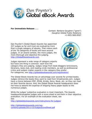 For Immediate Release . . .
                                         Contact: Barbara Gaughen (“gone”)
                                            Gaughen Global Public Relations
                                                          +1-805-968-8567



Dan Poynter’s Global Ebook Awards has appointed
227 judges so far and most are evaluating more
than a single category of ebooks. That means each
of the 76 categories of books will have several
judges. In an award contest, the more judges, the
more thorough and objective the judging.
http://GlobalEbookAwards.com

Judges represent a wide range of category experts
but have one thing in common: each love the
category they are judging. Judges range from book bloggers toreviewers,
librarians, book club, and reading circle members, as well as professional
critics and subject matter experts in the category they prefer.
For categories, see http://globalebookawards.com/registration/

The Global Ebook Awards has an advantage over awards for printed books.
Judges retrieve the books they want to read from Smashwords.com. Judges
have a choice between PDF, EPUB, Kindle, Sony, Nook, etc. so they can read
on their favorite device. And, the Global Ebook Awards headquarters does
not have to absorb the expense of shipping heavy paper books to the
numerous judges.

While the judges’ subjective evaluation is most important, The Awards
headquarterssupplies judges with a score sheet to aid them in their objective
evaluation. For an example of the evaluation sheet, see
See
http://globalebookawards.com/instructions-for-judges/

http://globalebookawards.com/wp-
content/uploads/2011/12/JudgesScoreSheet.pdf
 