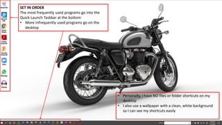 SET IN ORDER
The most frequently used programs go into the
Quick Launch Taskbar at the bottom
• More infrequently used programs go on the
desktop
• Personally, I have NO files or folder shortcuts on my
desktop
• I also use a wallpaper with a clean, white background
so I can see my shortcuts easily
 
