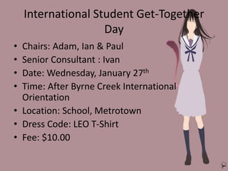 International Student Get-Together
Day
• Chairs: Adam, Ian & Paul
• Senior Consultant : Ivan
• Date: Wednesday, January 27th
• Time: After Byrne Creek International
Orientation
• Location: School, Metrotown
• Dress Code: LEO T-Shirt
• Fee: $10.00
 