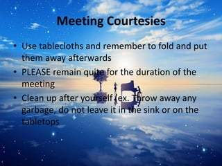 Meeting Courtesies
• Use tablecloths and remember to fold and put
them away afterwards
• PLEASE remain quite for the duration of the
meeting
• Clean up after yourself (ex. Throw away any
garbage, do not leave it in the sink or on the
tabletops
 