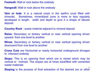 Footwall: Wall or rock below the orebody
Hangwall: Wall or rock above the orebody
Vein or lode: It is a natural crack in the earth’s crust filled with
minerals. Sometimes, mineralized zone is more or less regularly
developed in length, width and depth to give it a shape of tabular
deposit.
Country Rock : waste material adjacent to mineral deposit
Raise: Secondary or tertiary vertical or near vertical opening driven
upward from one level to another
Winze: Secondary or tertiary vertical or near vertical opening driven
downward from one level to another
Cross Cuts are Horizontal or nearly horizontal underground drivages
to intersect orebody
Stope: This is an opening from which ore is mined which may be
vertical or inclined. The stopes are at times backfilled with cemented
waste materials
Stoping is the process of final extraction of the desired ore or other
21
 