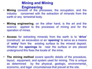Mining and Mining
Engineering
• Mining consists of the processes, the occupation, and the
industry concerned with the extraction of minerals from the
earth or any terrestrial body.
• Mining engineering, on the other hand, is the art and the
science applied to the processes of mining and for the
operation of mines.
• Access for extracting minerals from the earth is to ‘drive’
(construct) an excavation or an ‘opening’ to serve as a means
of ‘entry’ from the existing surface to the mineral deposit.
Whether the openings lie near the surface or are placed
underground this fixes the locale of the mine.
• The mining method covers specific details of the procedure,
layout, equipment, and system used for mining. This is unique
as determined by the physical, geologic, environmental,
economic, and legal circumstances that prevail at the site.
3
 
