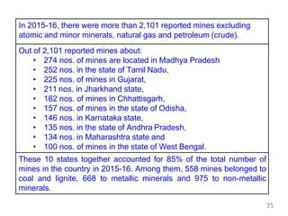 In 2015-16, there were more than 2,101 reported mines excluding
atomic and minor minerals, natural gas and petroleum (crude).
Out of 2,101 reported mines about:
• 274 nos. of mines are located in Madhya Pradesh
• 252 nos. in the state of Tamil Nadu,
• 225 nos. of mines in Gujarat,
• 211 nos. in Jharkhand state,
• 162 nos. of mines in Chhattisgarh,
• 157 nos. of mines in the state of Odisha,
• 146 nos. in Karnataka state,
• 135 nos. in the state of Andhra Pradesh,
• 134 nos. in Maharashtra state and
• 100 nos. of mines in the state of West Bengal.
These 10 states together accounted for 85% of the total number of
mines in the country in 2015-16. Among them, 558 mines belonged to
coal and lignite, 668 to metallic minerals and 975 to non-metallic
minerals.
35
 