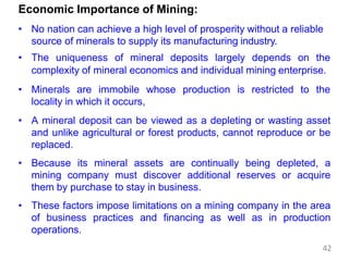 Economic Importance of Mining:
• No nation can achieve a high level of prosperity without a reliable
source of minerals to supply its manufacturing industry.
• The uniqueness of mineral deposits largely depends on the
complexity of mineral economics and individual mining enterprise.
• Minerals are immobile whose production is restricted to the
locality in which it occurs,
• A mineral deposit can be viewed as a depleting or wasting asset
and unlike agricultural or forest products, cannot reproduce or be
replaced.
• Because its mineral assets are continually being depleted, a
mining company must discover additional reserves or acquire
them by purchase to stay in business.
• These factors impose limitations on a mining company in the area
of business practices and financing as well as in production
operations.
42
 