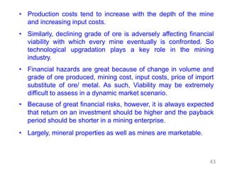 • Production costs tend to increase with the depth of the mine
and increasing input costs.
• Similarly, declining grade of ore is adversely affecting financial
viability with which every mine eventually is confronted. So
technological upgradation plays a key role in the mining
industry.
• Financial hazards are great because of change in volume and
grade of ore produced, mining cost, input costs, price of import
substitute of ore/ metal. As such, Viability may be extremely
difficult to assess in a dynamic market scenario.
• Because of great financial risks, however, it is always expected
that return on an investment should be higher and the payback
period should be shorter in a mining enterprise.
• Largely, mineral properties as well as mines are marketable.
43
 