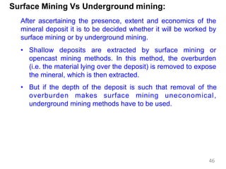 Surface Mining Vs Underground mining:
After ascertaining the presence, extent and economics of the
mineral deposit it is to be decided whether it will be worked by
surface mining or by underground mining.
• Shallow deposits are extracted by surface mining or
opencast mining methods. In this method, the overburden
(i.e. the material lying over the deposit) is removed to expose
the mineral, which is then extracted.
• But if the depth of the deposit is such that removal of the
overburden makes surface mining uneconomical,
underground mining methods have to be used.
46
 