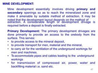 MINE DEVELOPMENT:
Mine development essentially involves driving primary and
secondary openings so as to reach the mineralized zone and
make it amenable by suitable method of extraction. It may be
noted that the development layout depends on the method of
extraction. A considerable length of development drivage is
required before a deposit is finally extracted.
Primary Development: The primary development drivages are
done primarily to provide an access to the orebody from the
surface. This serves:
• to provide access to the mineral deposit,
• to provide transport for men, material and the mineral,
• to carry air for the ventilation of the underground workings for
men and machines.
• To accommodate pipes and cables leading to the underground
workings
• for transmission of compressed air, power, water and
backfilling material i.e. sand etc.
47
 