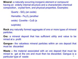 Mineral: a naturally occurring inorganic element or compound
having an orderly internal structure and a characteristic chemical
composition, crystal form, and physical properties. Examples:
Quartz - SiO2 (an oxide)
Hematite - Fe2O3 (another
oxide) Covelite - CuS (a
sulphide)
Rock any naturally formed aggregate of one or more types of mineral
particles.
Ore: a mineral deposit that has sufficient utility and value to be
mined at a profit
Gangue– the valueless mineral particles within an ore deposit that
must be discarded
Waste – the material associated with an ore deposit that must be
mined to get at the ore and must then be discarded. Gangue is a
particular type of waste 6
 