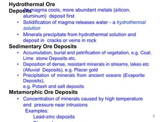Hydrothermal Ore
Deposits
• As magma cools, more abundant metals (silicon,
aluminum) deposit first
• Solidification of magma releases water - a hydrothermal
solution
• Minerals precipitate from hydrothermal solution and
deposit in cracks or veins in rock
Sedimentary Ore Deposits
• Accumulation, burial and petrification of vegetation, e.g. Coal,
Lime stone Deposits etc.
• Deposition of dense, resistant minerals in streams, lakes etc
(Alluvial Deposits), e.g. Placer gold
• Precipitation of minerals from ancient oceans (Evaporite
Deposits),
e.g. Potash and salt deposits
Metamorphic Ore Deposits
• Concentration of minerals caused by high temperature
and pressure near intrusions
Examples:
Lead-zinc deposits 8
 