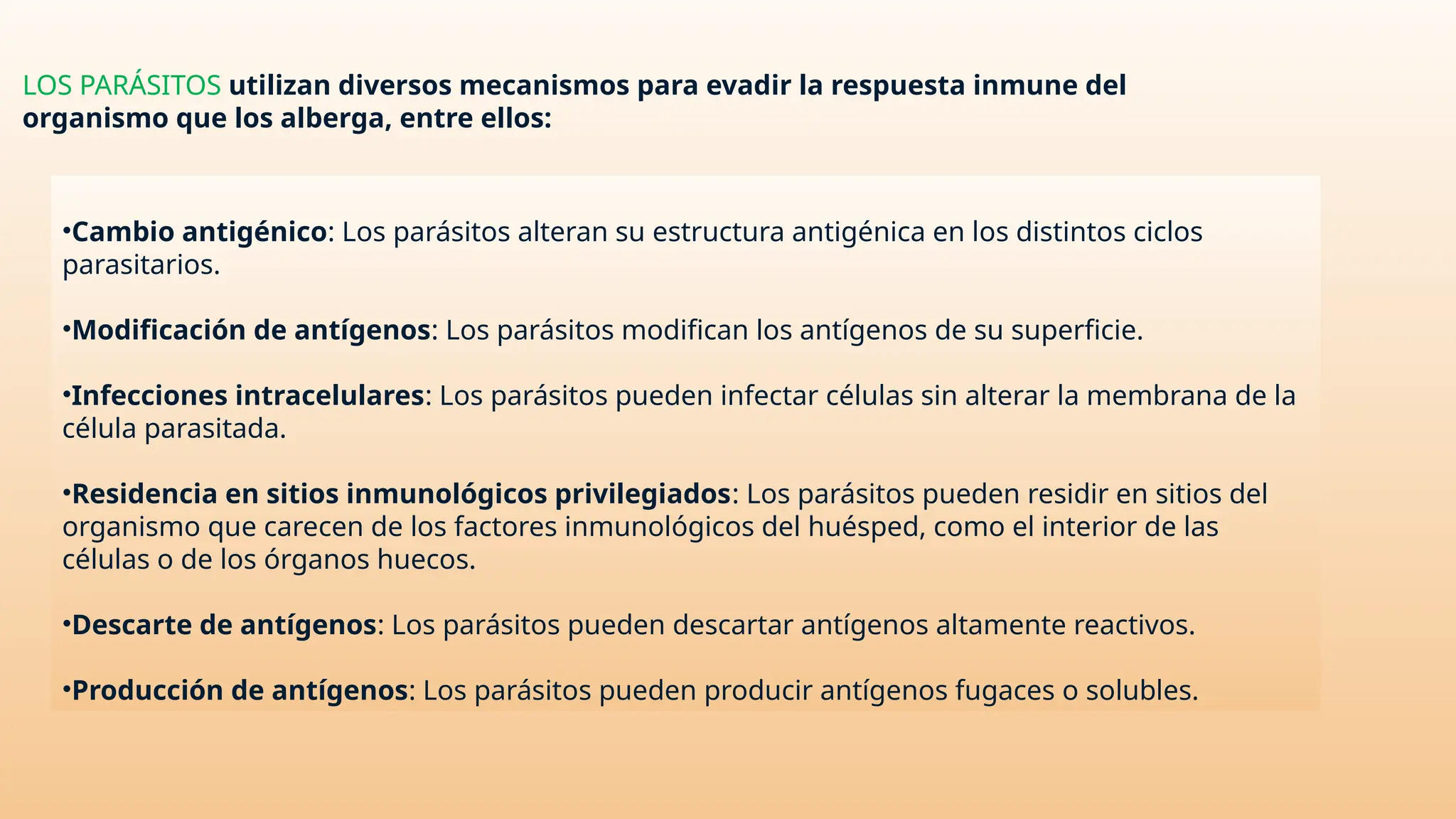 •Cambio antigénico: Los parásitos alteran su estructura antigénica en los distintos ciclos
parasitarios.
•Modificación de antígenos: Los parásitos modifican los antígenos de su superficie.
•Infecciones intracelulares: Los parásitos pueden infectar células sin alterar la membrana de la
célula parasitada.
•Residencia en sitios inmunológicos privilegiados: Los parásitos pueden residir en sitios del
organismo que carecen de los factores inmunológicos del huésped, como el interior de las
células o de los órganos huecos.
•Descarte de antígenos: Los parásitos pueden descartar antígenos altamente reactivos.
•Producción de antígenos: Los parásitos pueden producir antígenos fugaces o solubles.
LOS PARÁSITOS utilizan diversos mecanismos para evadir la respuesta inmune del
organismo que los alberga, entre ellos:
 