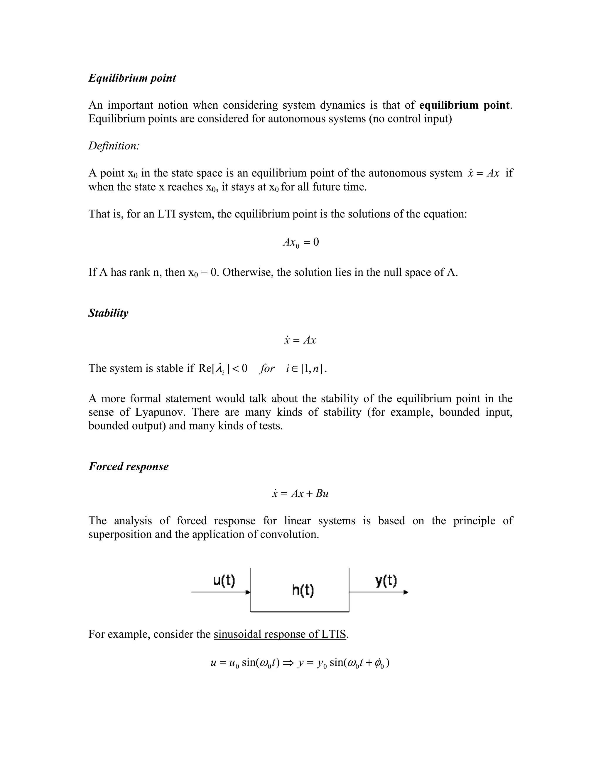 Equilibrium point

An important notion when considering system dynamics is that of equilibrium point.
Equilibrium points are considered for autonomous systems (no control input)
Definition:
&
A point x0 in the state space is an equilibrium point of the autonomous system x = Ax if
when the state x reaches x0, it stays at x0 for all future time.

That is, for an LTI system, the equilibrium point is the solutions of the equation:
Ax0 = 0
If A has rank n, then x0 = 0. Otherwise, the solution lies in the null space of A.
Stability
&
x = Ax

The system is stable if Re[λi ] < 0

for i ∈ [1, n] .

A more formal statement would talk about the stability of the equilibrium point in the
sense of Lyapunov. There are many kinds of stability (for example, bounded input,
bounded output) and many kinds of tests.
Forced response
&
x = Ax + Bu

The analysis of forced response for linear systems is based on the principle of
superposition and the application of convolution.

For example, consider the sinusoidal response of LTIS.
u = u 0 sin(ω 0 t ) ⇒ y = y 0 sin(ω 0 t + φ 0 )

 
