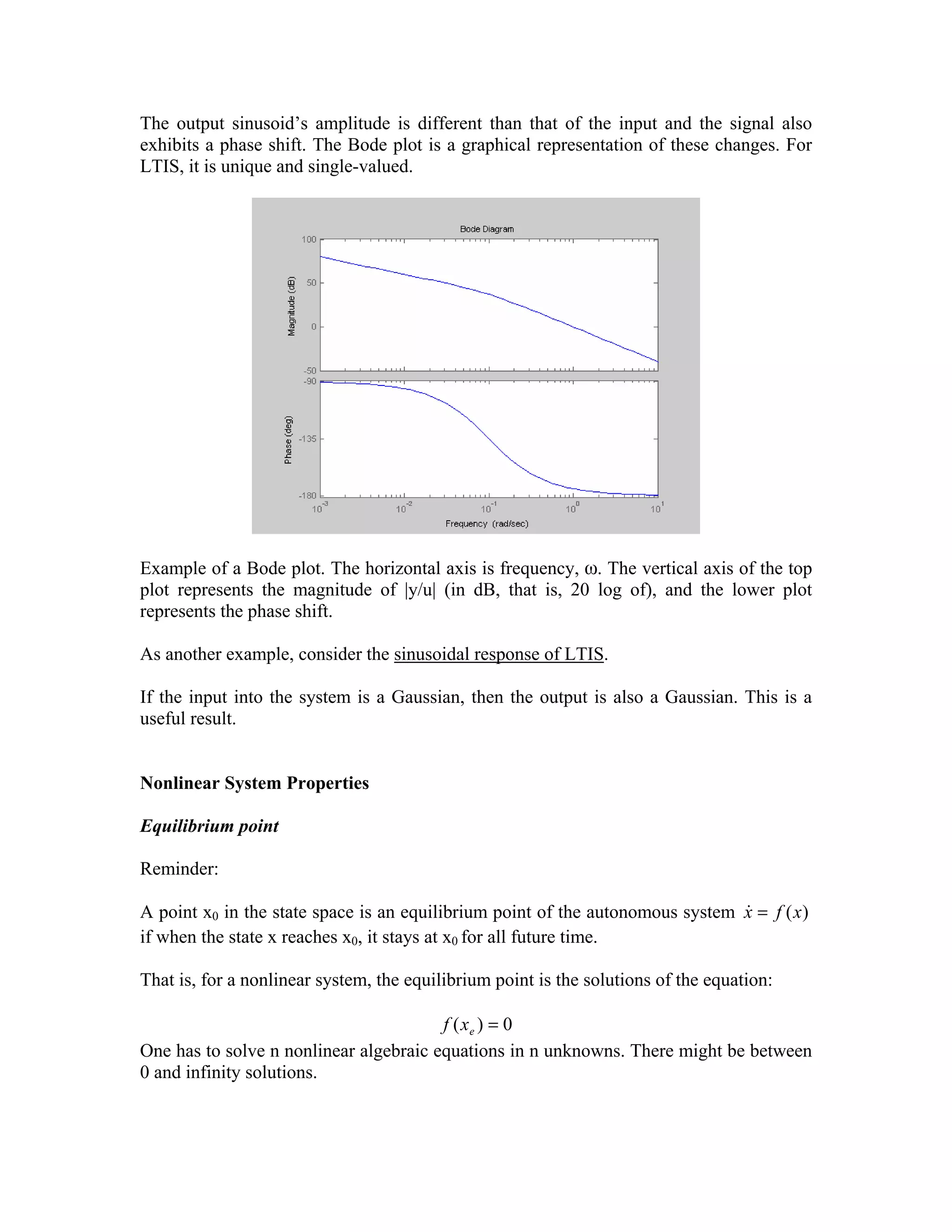 The output sinusoid’s amplitude is different than that of the input and the signal also
exhibits a phase shift. The Bode plot is a graphical representation of these changes. For
LTIS, it is unique and single-valued.

Example of a Bode plot. The horizontal axis is frequency, ω. The vertical axis of the top
plot represents the magnitude of |y/u| (in dB, that is, 20 log of), and the lower plot
represents the phase shift.
As another example, consider the sinusoidal response of LTIS.
If the input into the system is a Gaussian, then the output is also a Gaussian. This is a
useful result.
Nonlinear System Properties
Equilibrium point

Reminder:
&
A point x0 in the state space is an equilibrium point of the autonomous system x = f (x )
if when the state x reaches x0, it stays at x0 for all future time.

That is, for a nonlinear system, the equilibrium point is the solutions of the equation:
f ( xe ) = 0
One has to solve n nonlinear algebraic equations in n unknowns. There might be between
0 and infinity solutions.

 