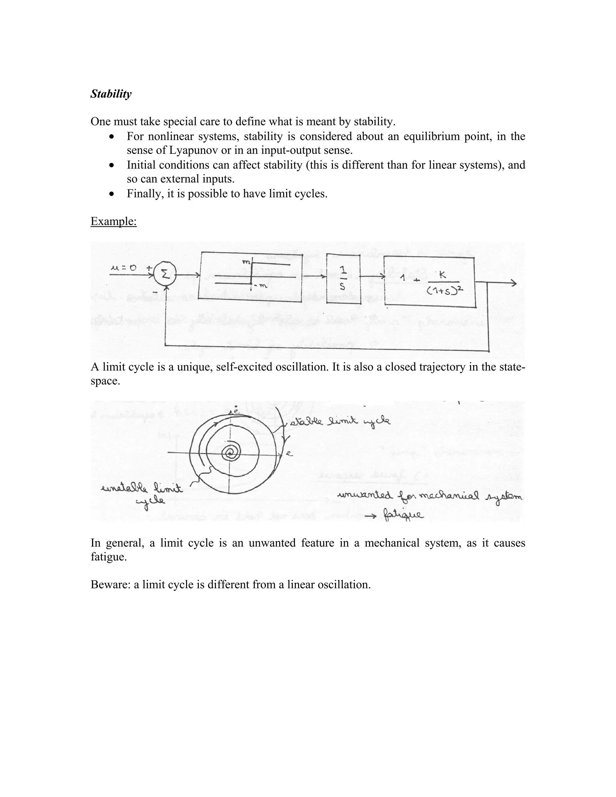 Stability

One must take special care to define what is meant by stability.
• For nonlinear systems, stability is considered about an equilibrium point, in the
sense of Lyapunov or in an input-output sense.
• Initial conditions can affect stability (this is different than for linear systems), and
so can external inputs.
• Finally, it is possible to have limit cycles.
Example:

A limit cycle is a unique, self-excited oscillation. It is also a closed trajectory in the statespace.

In general, a limit cycle is an unwanted feature in a mechanical system, as it causes
fatigue.
Beware: a limit cycle is different from a linear oscillation.

 