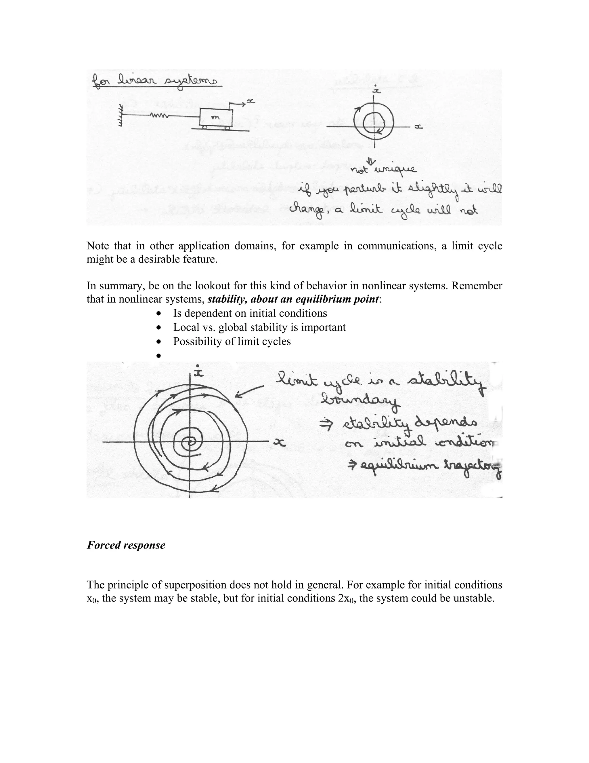 Note that in other application domains, for example in communications, a limit cycle
might be a desirable feature.
In summary, be on the lookout for this kind of behavior in nonlinear systems. Remember
that in nonlinear systems, stability, about an equilibrium point:
• Is dependent on initial conditions
• Local vs. global stability is important
• Possibility of limit cycles
•

Forced response

The principle of superposition does not hold in general. For example for initial conditions
x0, the system may be stable, but for initial conditions 2x0, the system could be unstable.

 