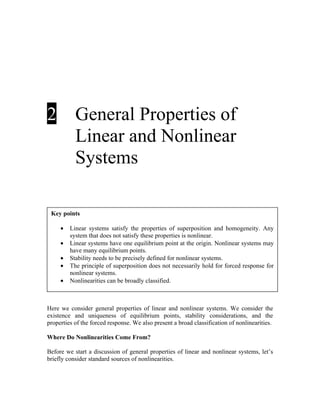 2

General Properties of
Linear and Nonlinear
Systems

Key points
•
•
•
•
•

Linear systems satisfy the properties of superposition and homogeneity. Any
system that does not satisfy these properties is nonlinear.
Linear systems have one equilibrium point at the origin. Nonlinear systems may
have many equilibrium points.
Stability needs to be precisely defined for nonlinear systems.
The principle of superposition does not necessarily hold for forced response for
nonlinear systems.
Nonlinearities can be broadly classified.

Here we consider general properties of linear and nonlinear systems. We consider the
existence and uniqueness of equilibrium points, stability considerations, and the
properties of the forced response. We also present a broad classification of nonlinearities.
Where Do Nonlinearities Come From?
Before we start a discussion of general properties of linear and nonlinear systems, let’s
briefly consider standard sources of nonlinearities.

 