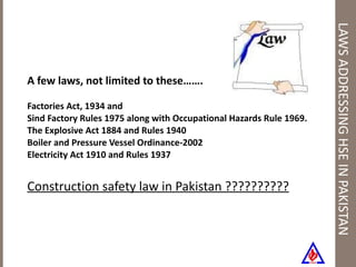 LAWS ADDRESSING HSE IN PAKISTAN A few laws, not limited to these……. Factories Act, 1934 and  Sind Factory Rules 1975 along with Occupational Hazards Rule 1969. The Explosive Act 1884 and Rules 1940 Boiler and Pressure Vessel Ordinance-2002 Electricity Act 1910 and Rules 1937 Construction safety law in Pakistan ?????????? 