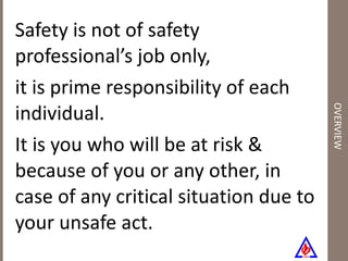 OVERVIEW Safety is not of safety professional’s job only, it is prime responsibility of each individual.  It is you who will be at risk & because of you or any other, in case of any critical situation due to your unsafe act.  