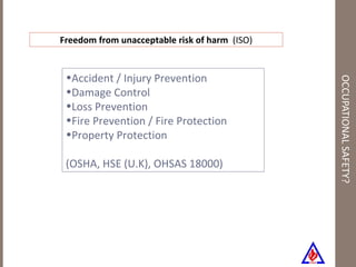 OCCUPATIONAL SAFETY? Accident / Injury Prevention Damage Control Loss Prevention Fire Prevention / Fire Protection Property Protection (OSHA, HSE (U.K), OHSAS 18000) Freedom from unacceptable risk of harm  (ISO) 