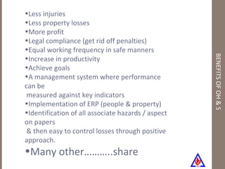 BENEFITS OF OH & S Less injuries Less property losses More profit Legal compliance (get rid off penalties) Equal working frequency in safe manners Increase in productivity Achieve goals A management system where performance can be  measured against key indicators Implementation of ERP (people & property) Identification of all associate hazards / aspect on papers  & then easy to control losses through positive approach. Many other………..share 